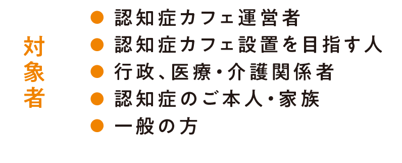 対象者/認知症カフェ運営者・認知症カフェ設置を目指す人・行政、医療・介護関係者・認知症のご本人・家族/一般の方もお気軽にご参加ください！